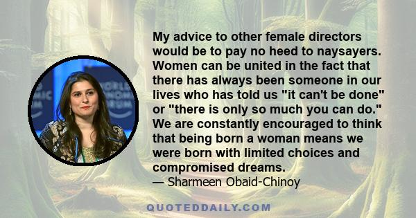 My advice to other female directors would be to pay no heed to naysayers. Women can be united in the fact that there has always been someone in our lives who has told us it can't be done or there is only so much you can