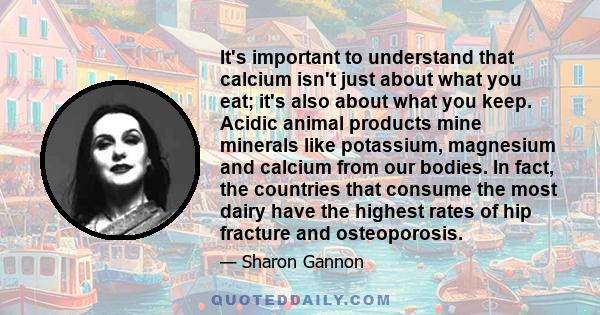 It's important to understand that calcium isn't just about what you eat; it's also about what you keep. Acidic animal products mine minerals like potassium, magnesium and calcium from our bodies. In fact, the countries