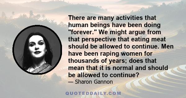 There are many activities that human beings have been doing forever. We might argue from that perspective that eating meat should be allowed to continue. Men have been raping women for thousands of years; does that mean