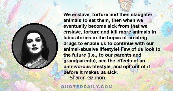 We enslave, torture and then slaughter animals to eat them, then when we eventually become sick from that we enslave, torture and kill more animals in laboratories in the hopes of creating drugs to enable us to continue