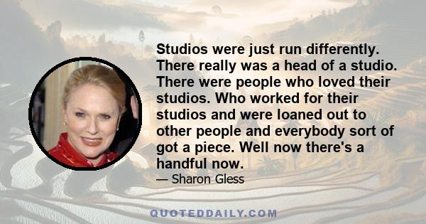 Studios were just run differently. There really was a head of a studio. There were people who loved their studios. Who worked for their studios and were loaned out to other people and everybody sort of got a piece. Well