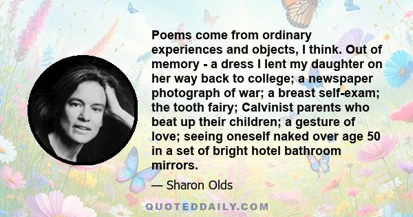 Poems come from ordinary experiences and objects, I think. Out of memory - a dress I lent my daughter on her way back to college; a newspaper photograph of war; a breast self-exam; the tooth fairy; Calvinist parents who