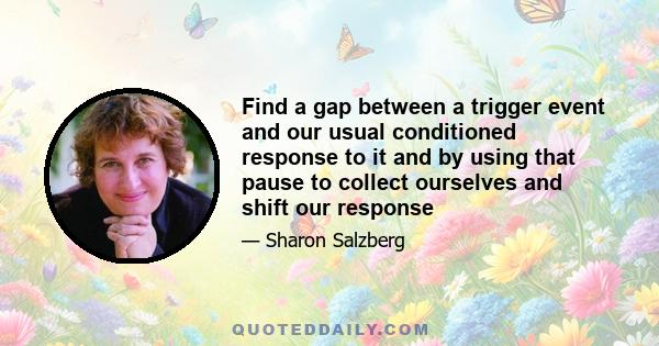 Find a gap between a trigger event and our usual conditioned response to it and by using that pause to collect ourselves and shift our response