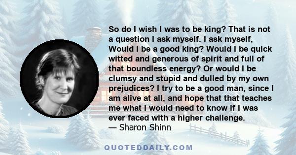 So do I wish I was to be king? That is not a question I ask myself. I ask myself, Would I be a good king? Would I be quick witted and generous of spirit and full of that boundless energy? Or would I be clumsy and stupid