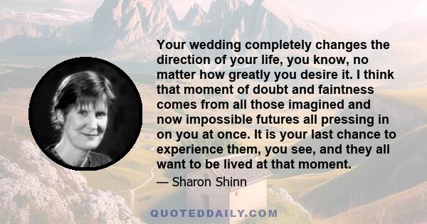 Your wedding completely changes the direction of your life, you know, no matter how greatly you desire it. I think that moment of doubt and faintness comes from all those imagined and now impossible futures all pressing