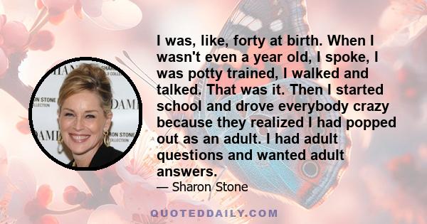 I was, like, forty at birth. When I wasn't even a year old, I spoke, I was potty trained, I walked and talked. That was it. Then I started school and drove everybody crazy because they realized I had popped out as an