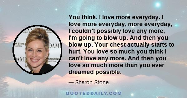 You think, I love more everyday. I love more everyday, more everyday, I couldn't possibly love any more, I'm going to blow up. And then you blow up. Your chest actually starts to hurt. You love so much you think I can't