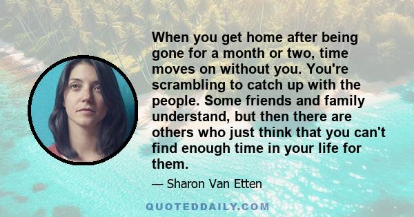 When you get home after being gone for a month or two, time moves on without you. You're scrambling to catch up with the people. Some friends and family understand, but then there are others who just think that you