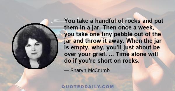You take a handful of rocks and put them in a jar. Then once a week, you take one tiny pebble out of the jar and throw it away. When the jar is empty, why, you'll just about be over your grief. ... Time alone will do if