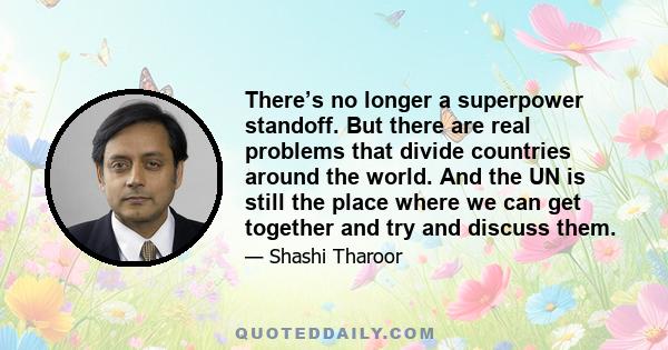 There’s no longer a superpower standoff. But there are real problems that divide countries around the world. And the UN is still the place where we can get together and try and discuss them.