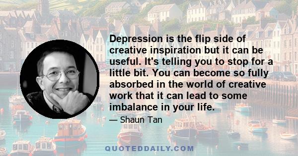 Depression is the flip side of creative inspiration but it can be useful. It's telling you to stop for a little bit. You can become so fully absorbed in the world of creative work that it can lead to some imbalance in