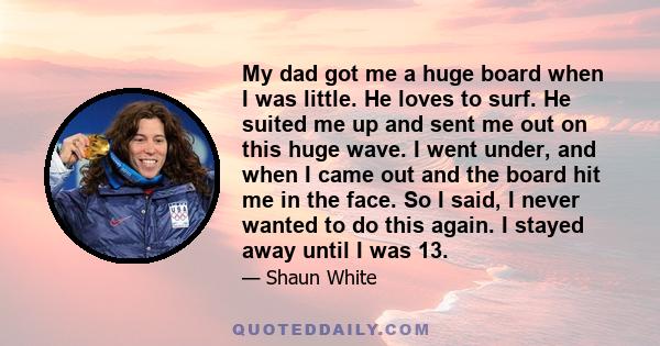 My dad got me a huge board when I was little. He loves to surf. He suited me up and sent me out on this huge wave. I went under, and when I came out and the board hit me in the face. So I said, I never wanted to do this