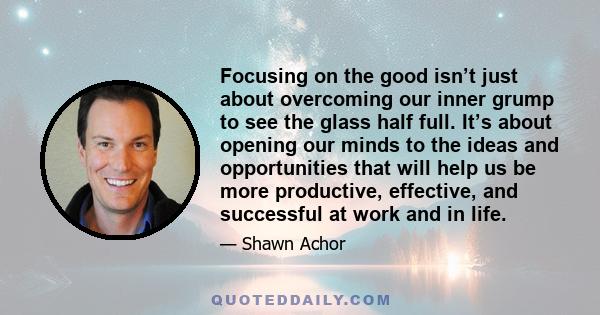 Focusing on the good isn’t just about overcoming our inner grump to see the glass half full. It’s about opening our minds to the ideas and opportunities that will help us be more productive, effective, and successful at