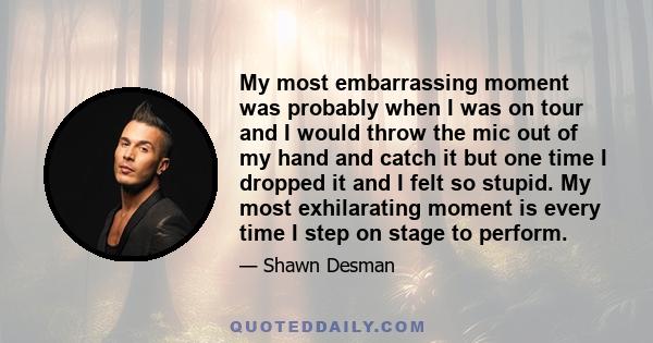 My most embarrassing moment was probably when I was on tour and I would throw the mic out of my hand and catch it but one time I dropped it and I felt so stupid. My most exhilarating moment is every time I step on stage