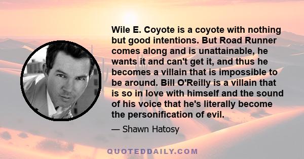 Wile E. Coyote is a coyote with nothing but good intentions. But Road Runner comes along and is unattainable, he wants it and can't get it, and thus he becomes a villain that is impossible to be around. Bill O'Reilly is