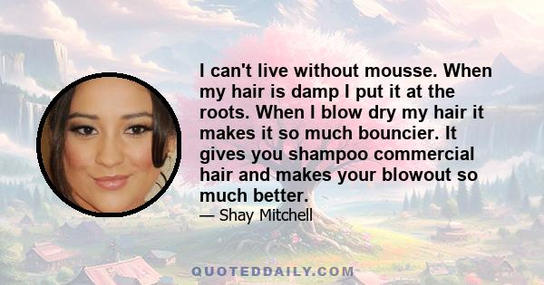 I can't live without mousse. When my hair is damp I put it at the roots. When I blow dry my hair it makes it so much bouncier. It gives you shampoo commercial hair and makes your blowout so much better.