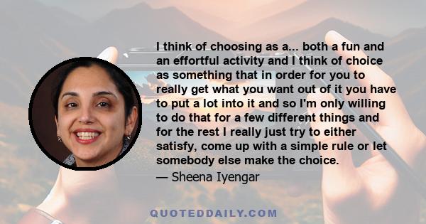 I think of choosing as a... both a fun and an effortful activity and I think of choice as something that in order for you to really get what you want out of it you have to put a lot into it and so I'm only willing to do