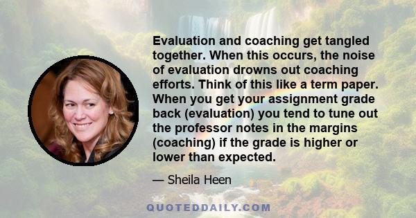 Evaluation and coaching get tangled together. When this occurs, the noise of evaluation drowns out coaching efforts. Think of this like a term paper. When you get your assignment grade back (evaluation) you tend to tune