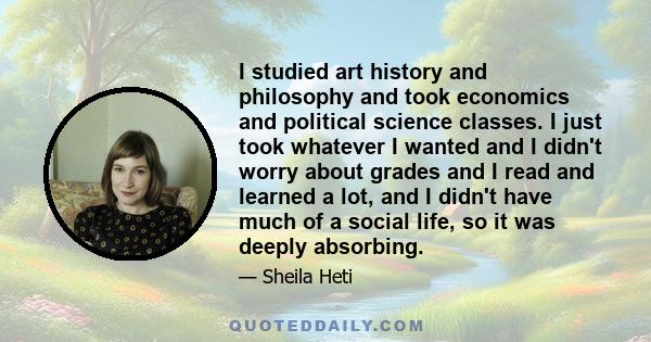 I studied art history and philosophy and took economics and political science classes. I just took whatever I wanted and I didn't worry about grades and I read and learned a lot, and I didn't have much of a social life,