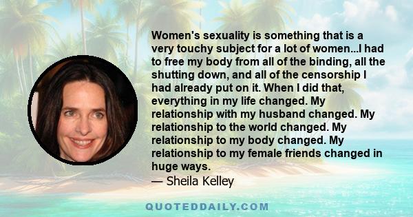 Women's sexuality is something that is a very touchy subject for a lot of women...I had to free my body from all of the binding, all the shutting down, and all of the censorship I had already put on it. When I did that,
