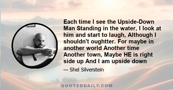 Each time I see the Upside-Down Man Standing in the water, I look at him and start to laugh, Although I shouldn't oughtter. For maybe in another world Another time Another town, Maybe HE is right side up And I am upside