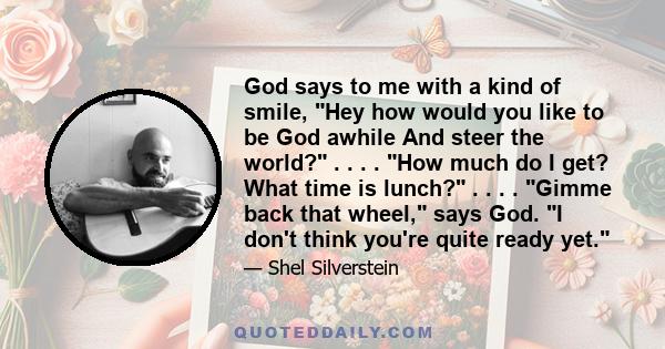 God says to me with a kind of smile, Hey how would you like to be God awhile And steer the world? . . . . How much do I get? What time is lunch? . . . . Gimme back that wheel, says God. I don't think you're quite ready