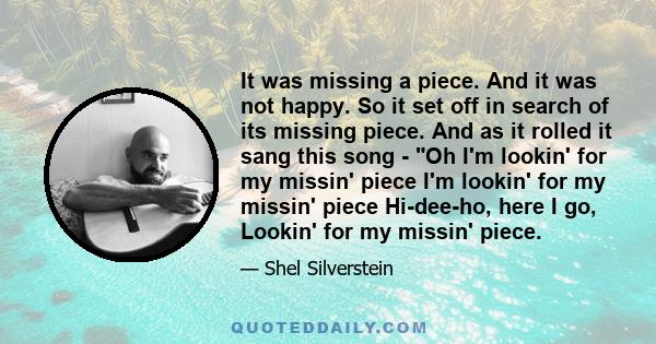 It was missing a piece. And it was not happy. So it set off in search of its missing piece. And as it rolled it sang this song - Oh I'm lookin' for my missin' piece I'm lookin' for my missin' piece Hi-dee-ho, here I go,