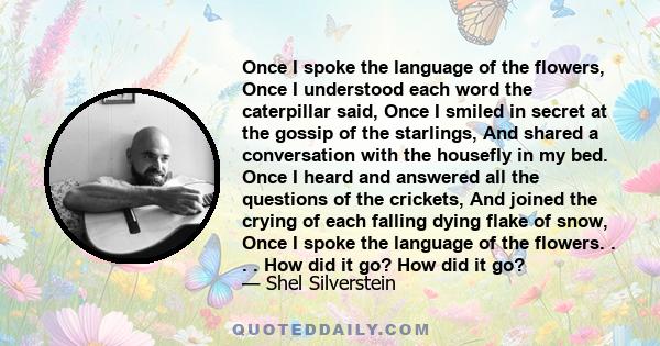 Once I spoke the language of the flowers, Once I understood each word the caterpillar said, Once I smiled in secret at the gossip of the starlings, And shared a conversation with the housefly in my bed. Once I heard and
