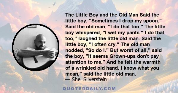 The Little Boy and the Old Man Said the little boy, Sometimes I drop my spoon. Said the old man, I do that too. The little boy whispered, I wet my pants. I do that too, laughed the little old man. Said the little boy, I
