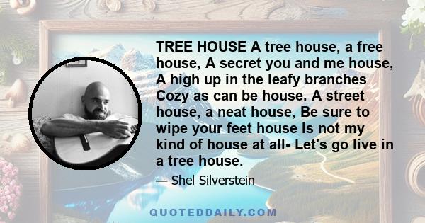 TREE HOUSE A tree house, a free house, A secret you and me house, A high up in the leafy branches Cozy as can be house. A street house, a neat house, Be sure to wipe your feet house Is not my kind of house at all- Let's