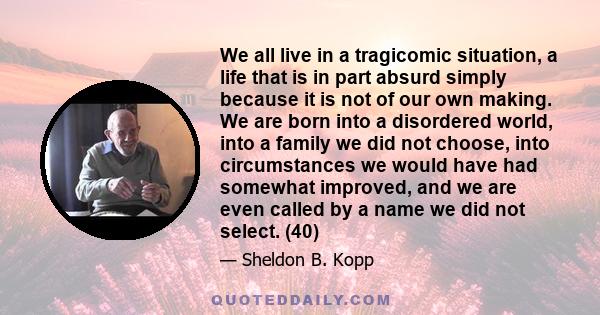 We all live in a tragicomic situation, a life that is in part absurd simply because it is not of our own making. We are born into a disordered world, into a family we did not choose, into circumstances we would have had