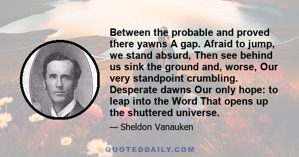 Between the probable and proved there yawns A gap. Afraid to jump, we stand absurd, Then see behind us sink the ground and, worse, Our very standpoint crumbling. Desperate dawns Our only hope: to leap into the Word That