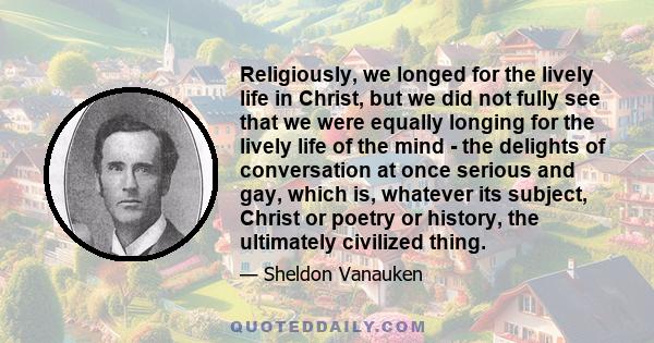 Religiously, we longed for the lively life in Christ, but we did not fully see that we were equally longing for the lively life of the mind - the delights of conversation at once serious and gay, which is, whatever its