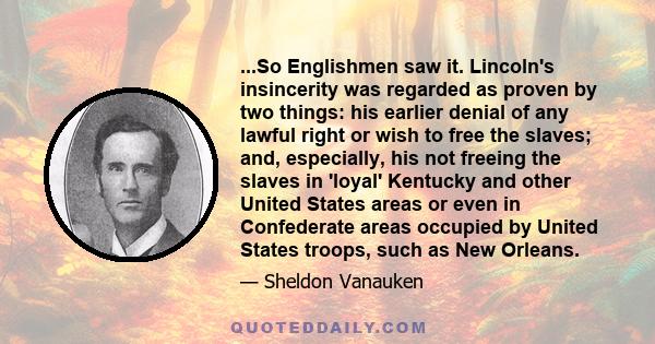 ...So Englishmen saw it. Lincoln's insincerity was regarded as proven by two things: his earlier denial of any lawful right or wish to free the slaves; and, especially, his not freeing the slaves in 'loyal' Kentucky and
