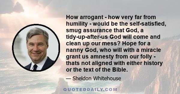How arrogant - how very far from humility - would be the self-satisfied, smug assurance that God, a tidy-up-after-us God will come and clean up our mess? Hope for a nanny God, who will with a miracle grant us amnesty