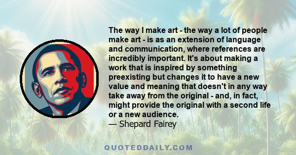 The way I make art - the way a lot of people make art - is as an extension of language and communication, where references are incredibly important. It's about making a work that is inspired by something preexisting but