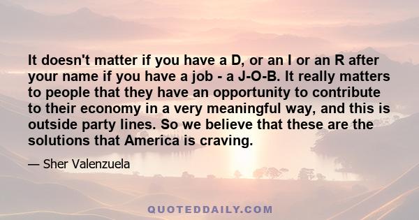 It doesn't matter if you have a D, or an I or an R after your name if you have a job - a J-O-B. It really matters to people that they have an opportunity to contribute to their economy in a very meaningful way, and this