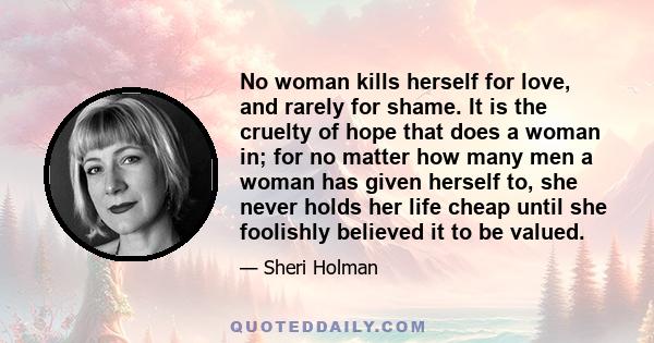 No woman kills herself for love, and rarely for shame. It is the cruelty of hope that does a woman in; for no matter how many men a woman has given herself to, she never holds her life cheap until she foolishly believed