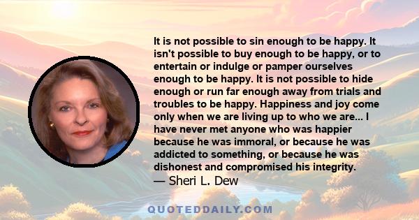 It is not possible to sin enough to be happy. It isn't possible to buy enough to be happy, or to entertain or indulge or pamper ourselves enough to be happy. It is not possible to hide enough or run far enough away from