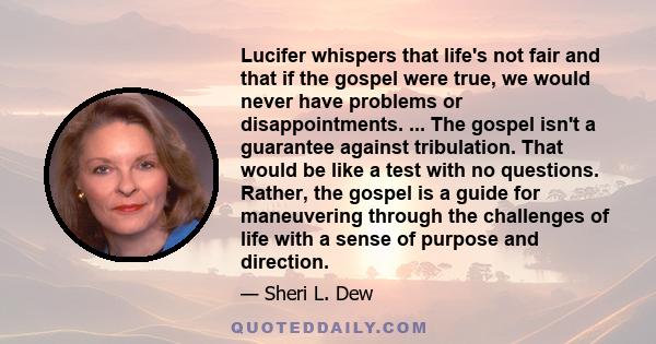 Lucifer whispers that life's not fair and that if the gospel were true, we would never have problems or disappointments. ... The gospel isn't a guarantee against tribulation. That would be like a test with no questions.