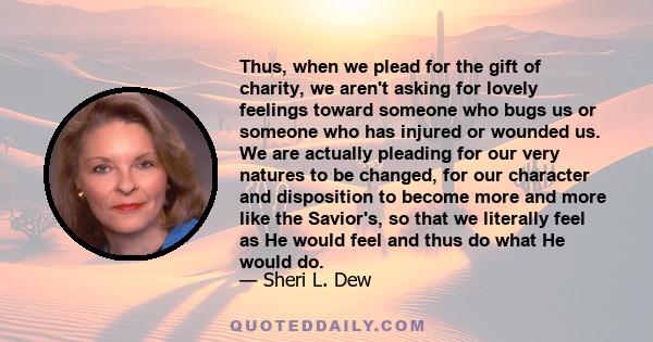 Thus, when we plead for the gift of charity, we aren't asking for lovely feelings toward someone who bugs us or someone who has injured or wounded us. We are actually pleading for our very natures to be changed, for our