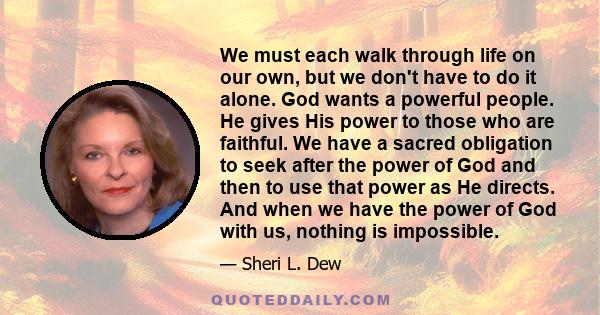 We must each walk through life on our own, but we don't have to do it alone. God wants a powerful people. He gives His power to those who are faithful. We have a sacred obligation to seek after the power of God and then