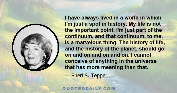 I have always lived in a world in which I'm just a spot in history. My life is not the important point. I'm just part of the continuum, and that continuum, to me, is a marvelous thing. The history of life, and the