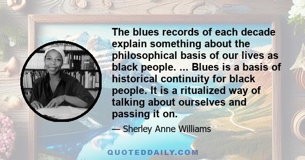 The blues records of each decade explain something about the philosophical basis of our lives as black people. ... Blues is a basis of historical continuity for black people. It is a ritualized way of talking about
