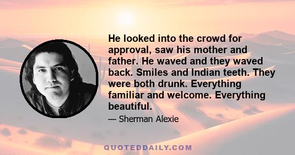 He looked into the crowd for approval, saw his mother and father. He waved and they waved back. Smiles and Indian teeth. They were both drunk. Everything familiar and welcome. Everything beautiful.