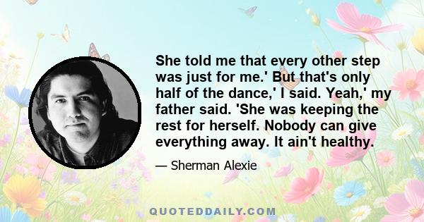 She told me that every other step was just for me.' But that's only half of the dance,' I said. Yeah,' my father said. 'She was keeping the rest for herself. Nobody can give everything away. It ain't healthy.