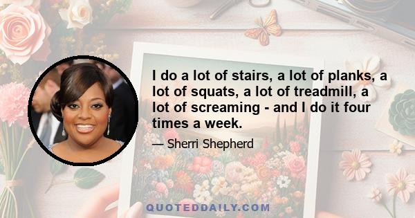 I do a lot of stairs, a lot of planks, a lot of squats, a lot of treadmill, a lot of screaming - and I do it four times a week.