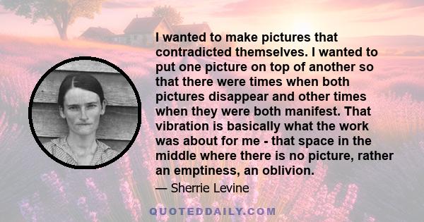 I wanted to make pictures that contradicted themselves. I wanted to put one picture on top of another so that there were times when both pictures disappear and other times when they were both manifest. That vibration is
