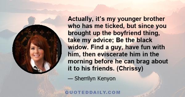 Actually, it’s my younger brother who has me ticked, but since you brought up the boyfriend thing, take my advice; Be the black widow. Find a guy, have fun with him, then eviscerate him in the morning before he can brag