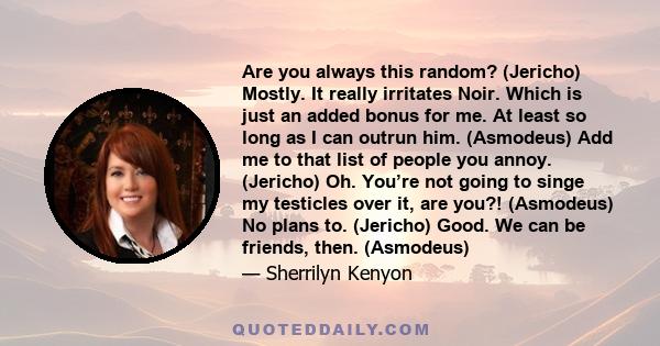 Are you always this random? (Jericho) Mostly. It really irritates Noir. Which is just an added bonus for me. At least so long as I can outrun him. (Asmodeus) Add me to that list of people you annoy. (Jericho) Oh. You’re